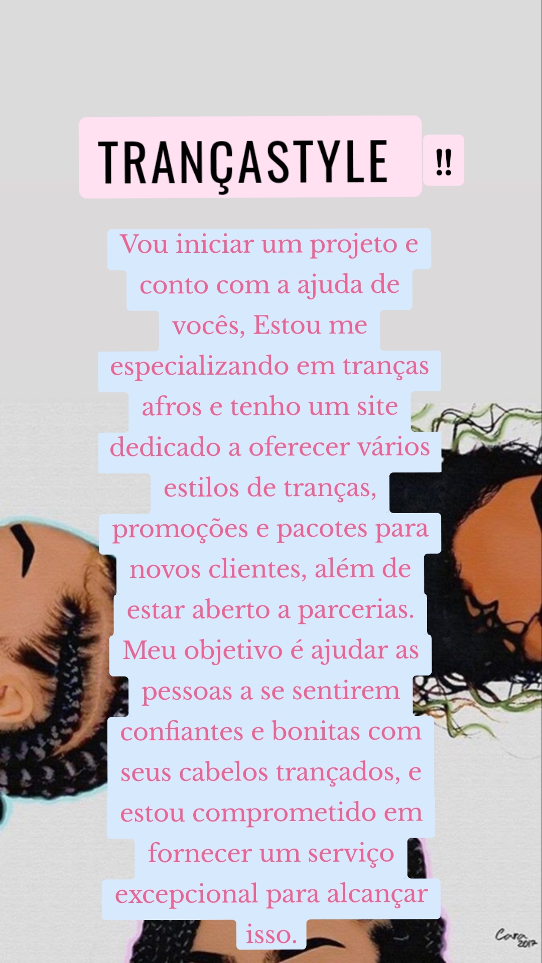 !! TrançaStyle  Vou iniciar um projeto e conto com a ajuda de vocês, Estou me especializando em tranças afros e tenho um site dedicado a oferecer vários estilos de tranças, promoções e pacotes para novos clientes, além de estar aberto a parcerias. Meu objetivo é ajudar as pessoas a se sentirem confiantes e bonitas com seus cabelos trançados, e estou comprometido em fornecer um serviço excepcional para alcançar isso.
